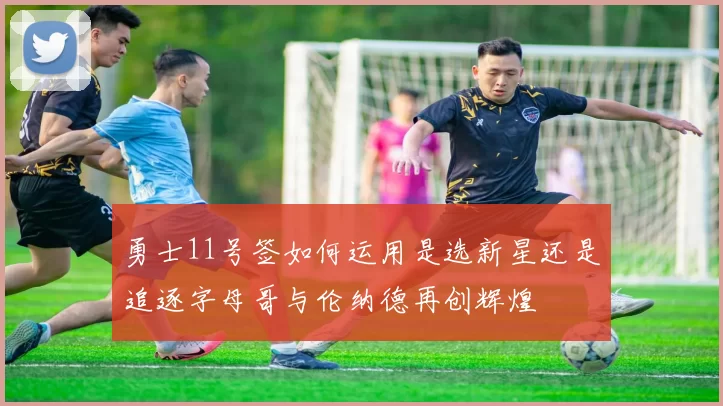 勇士11号签如何运用是选新星还是追逐字母哥与伦纳德再创辉煌