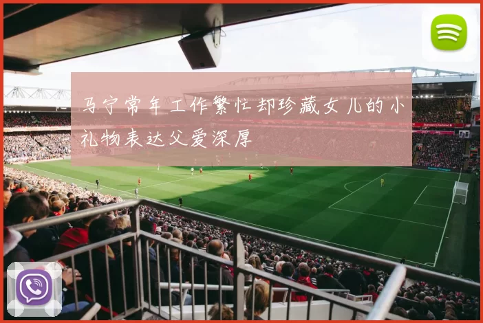 马宁常年工作繁忙却珍藏女儿的小礼物表达父爱深厚