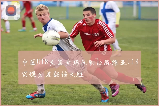 中国U18女篮全场压制拉脱维亚U18实现分差翻倍大胜