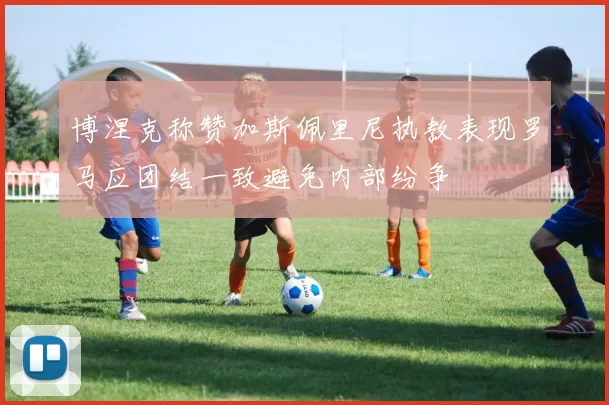 博涅克称赞加斯佩里尼执教表现罗马应团结一致避免内部纷争