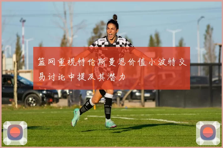 篮网重视特伦斯曼恩价值小波特交易讨论中提及其潜力