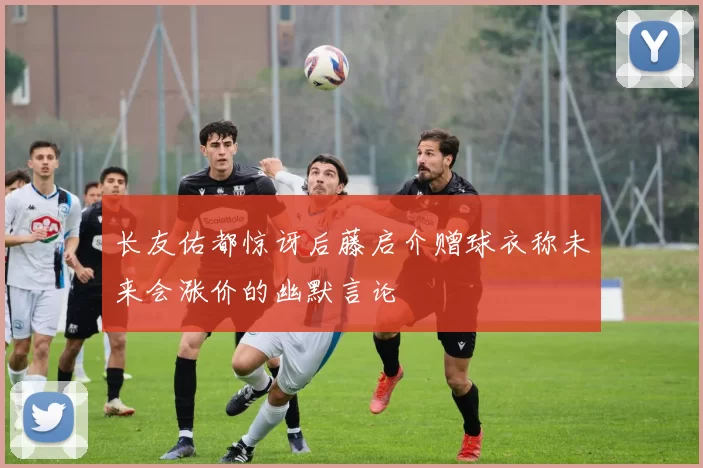 长友佑都惊讶后藤启介赠球衣称未来会涨价的幽默言论