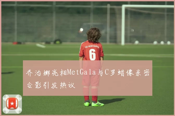 乔治娜亮相MetGala与C罗蜡像亲密合影引发热议