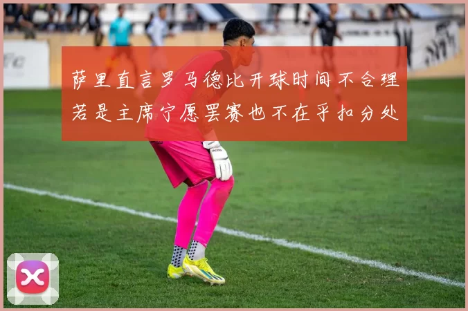 萨里直言罗马德比开球时间不合理若是主席宁愿罢赛也不在乎扣分处罚