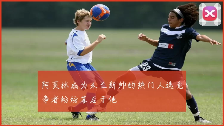 阿莫林成为米兰新帅的热门人选竞争者纷纷落后于他