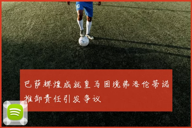 巴萨辉煌成就皇马困境弗洛伦蒂诺推卸责任引发争议