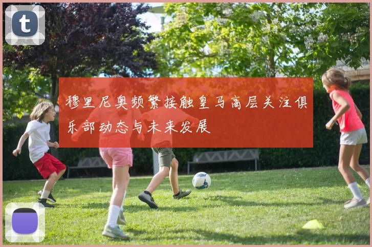 穆里尼奥频繁接触皇马高层关注俱乐部动态与未来发展