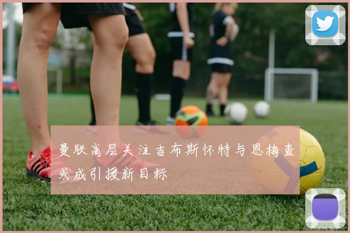 曼联高层关注吉布斯怀特与恩梅查或成引援新目标