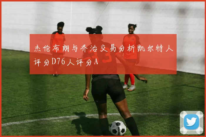 杰伦布朗与乔治交易分析凯尔特人评分D76人评分A
