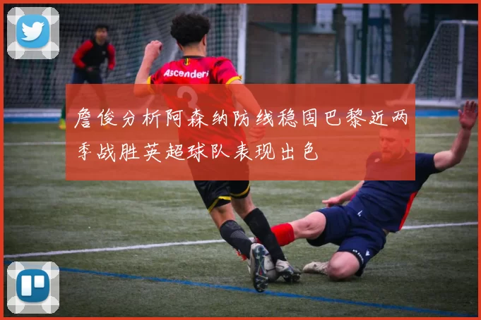 詹俊分析阿森纳防线稳固巴黎近两季战胜英超球队表现出色