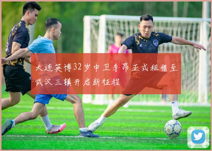 大连英博32岁中卫李昂正式租借至武汉三镇开启新征程