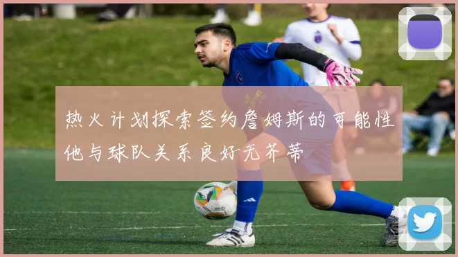 热火计划探索签约詹姆斯的可能性他与球队关系良好无芥蒂