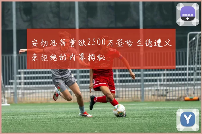 安切洛蒂曾欲2500万签哈兰德遭父亲拒绝的内幕揭秘