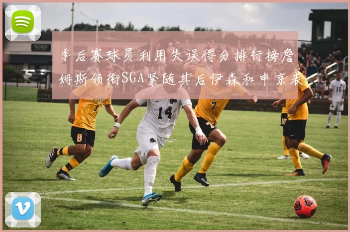 季后赛球员利用失误得分排行榜詹姆斯领衔SGA紧随其后伊森和申京表现不俗