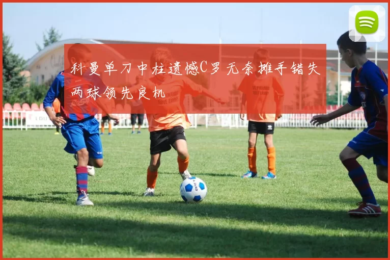 科曼单刀中柱遗憾C罗无奈摊手错失两球领先良机