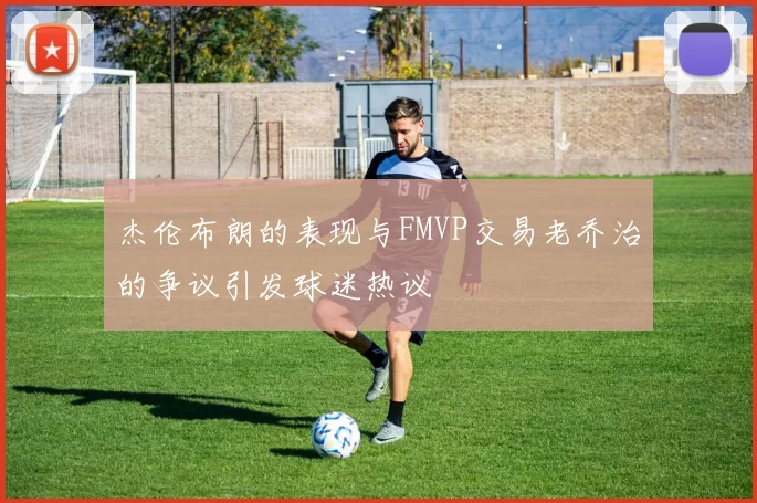 杰伦布朗的表现与FMVP交易老乔治的争议引发球迷热议