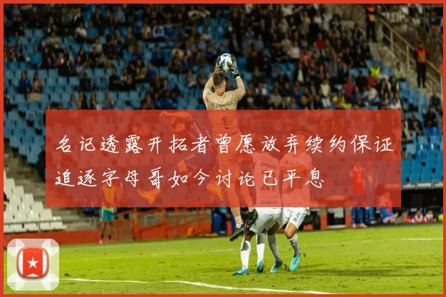 名记透露开拓者曾愿放弃续约保证追逐字母哥如今讨论已平息