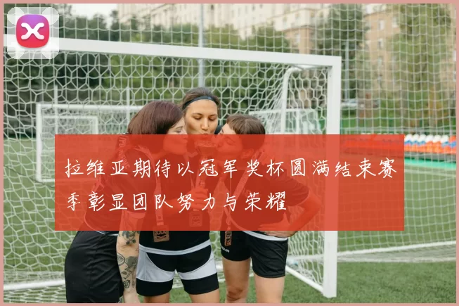 拉维亚期待以冠军奖杯圆满结束赛季彰显团队努力与荣耀