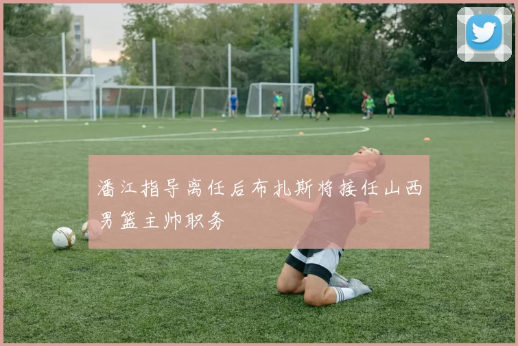 潘江指导离任后布扎斯将接任山西男篮主帅职务