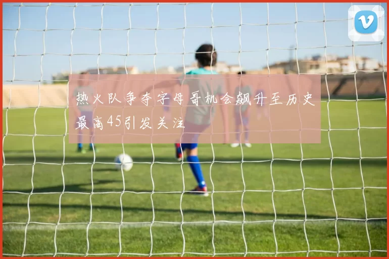 热火队争夺字母哥机会飙升至历史最高45引发关注