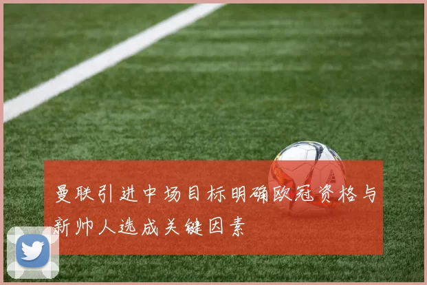 曼联引进中场目标明确欧冠资格与新帅人选成关键因素