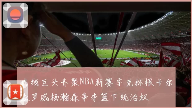 内线巨头齐聚NBA新赛季克林根卡尔森罗威杨瀚森争夺篮下统治权