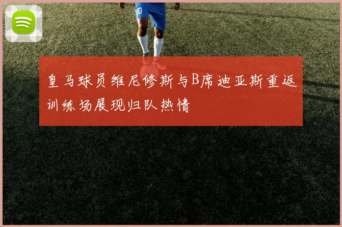 皇马球员维尼修斯与B席迪亚斯重返训练场展现归队热情
